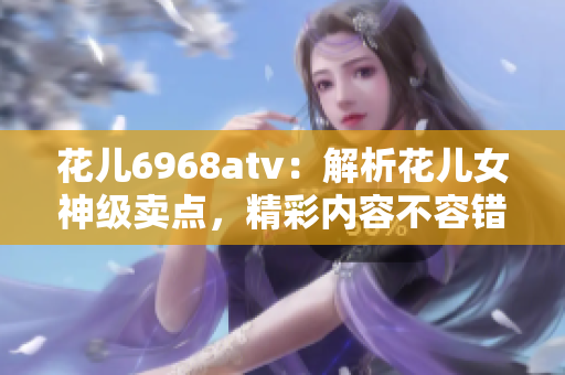 花儿6968atv：解析花儿女神级卖点，精彩内容不容错过！