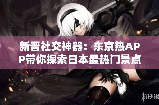 新晋社交神器：东京热APP带你探索日本最热门景点