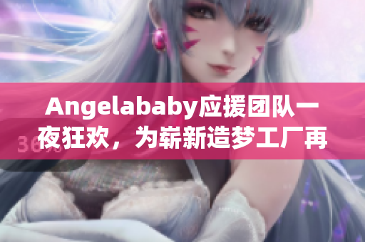 Angelababy应援团队一夜狂欢，为崭新造梦工厂再添力！