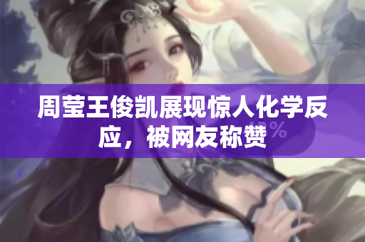 周莹王俊凯展现惊人化学反应，被网友称赞