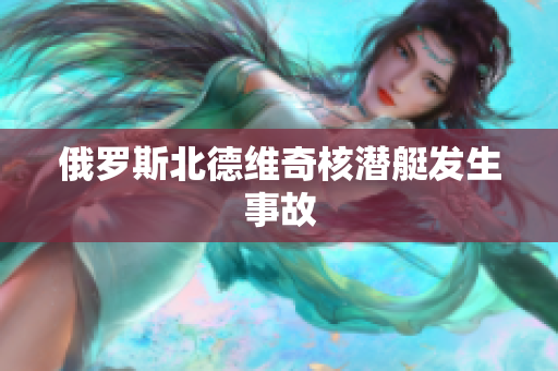 俄罗斯北德维奇核潜艇发生事故