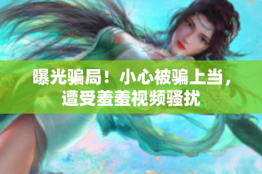曝光骗局！小心被骗上当，遭受羞羞视频骚扰
