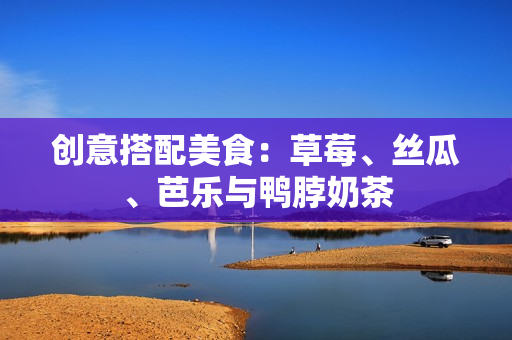 创意搭配美食：草莓、丝瓜、芭乐与鸭脖奶茶