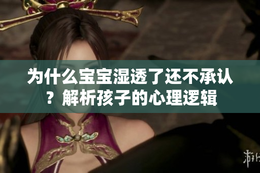 为什么宝宝湿透了还不承认？解析孩子的心理逻辑
