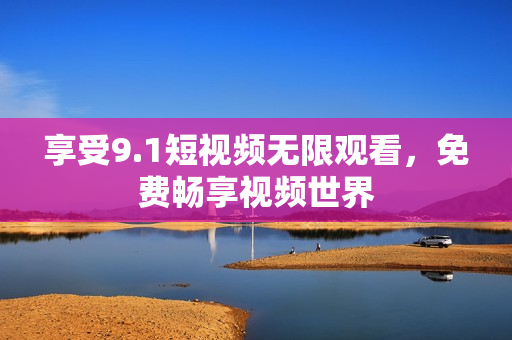 享受9.1短视频无限观看，免费畅享视频世界