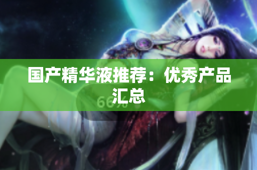 国产精华液推荐：优秀产品汇总