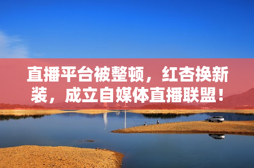 直播平台被整顿，红杏换新装，成立自媒体直播联盟！