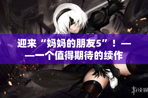 迎来“妈妈的朋友5”！——一个值得期待的续作