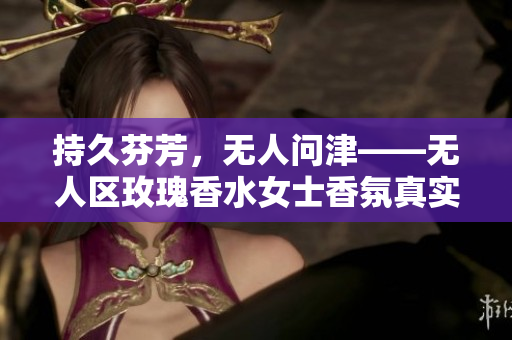 持久芬芳，无人问津——无人区玫瑰香水女士香氛真实体验