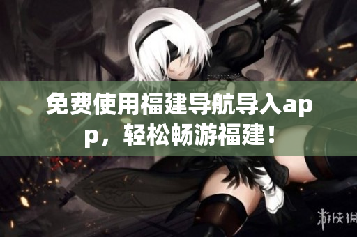 免费使用福建导航导入app，轻松畅游福建！