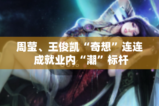周莹、王俊凯“奇想”连连 成就业内“潮”标杆