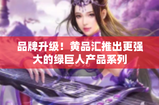 品牌升级！黄品汇推出更强大的绿巨人产品系列
