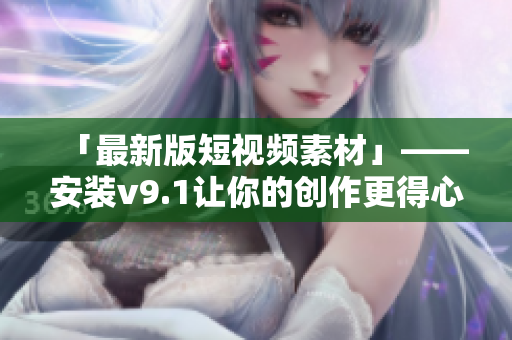 「最新版短视频素材」——安装v9.1让你的创作更得心应手！