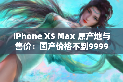 iPhone XS Max 原产地与售价：国产价格不到9999元