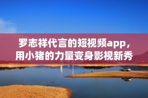 罗志祥代言的短视频app，用小猪的力量变身影视新秀！