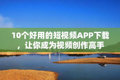10个好用的短视频APP下载，让你成为视频创作高手