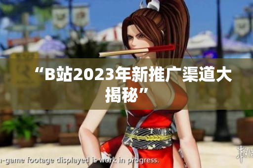 “B站2023年新推广渠道大揭秘”