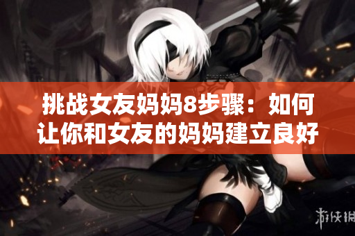 挑战女友妈妈8步骤：如何让你和女友的妈妈建立良好关系？