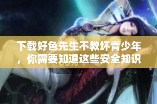 下载好色先生不教坏青少年，你需要知道这些安全知识！