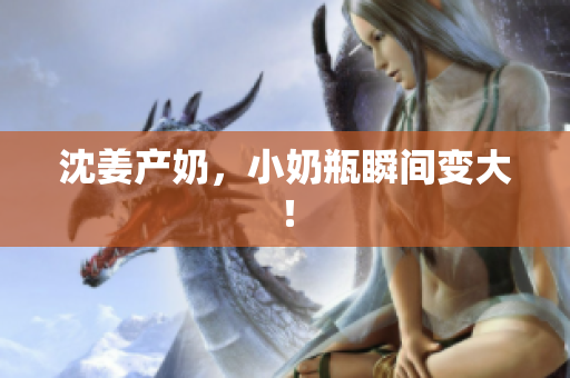 沈姜产奶，小奶瓶瞬间变大！