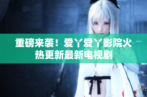 重磅来袭！爱丫爱丫影院火热更新最新电视剧