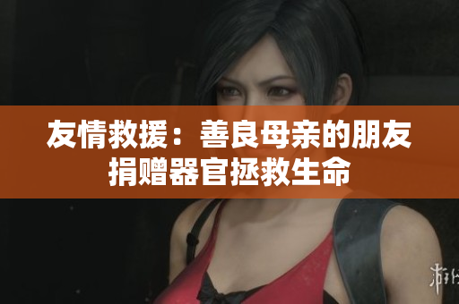 友情救援：善良母亲的朋友捐赠器官拯救生命