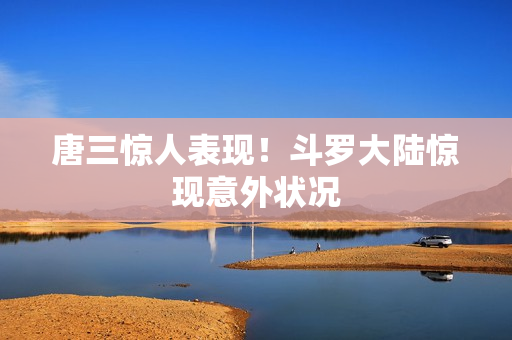 唐三惊人表现！斗罗大陆惊现意外状况