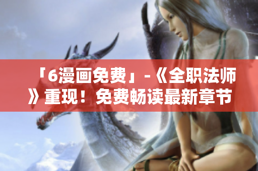 「6漫画免费」-《全职法师》重现！免费畅读最新章节！