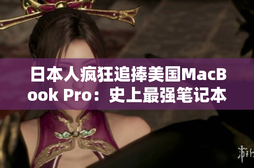 日本人疯狂追捧美国MacBook Pro：史上最强笔记本为何成新宠？