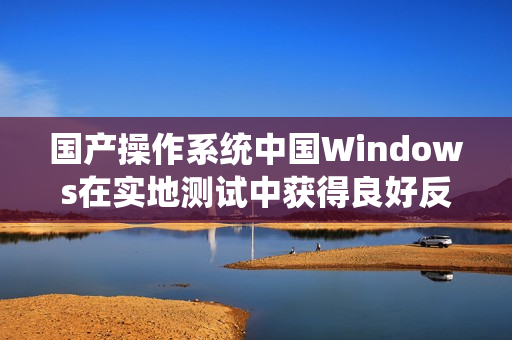 国产操作系统中国Windows在实地测试中获得良好反馈