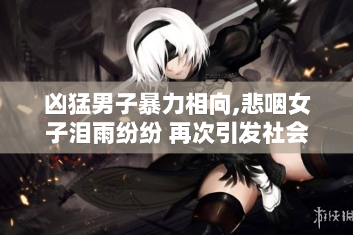 凶猛男子暴力相向,悲咽女子泪雨纷纷 再次引发社会对暴力行为的关注