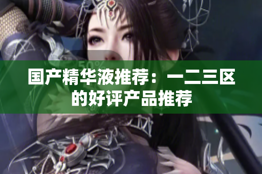 国产精华液推荐：一二三区的好评产品推荐