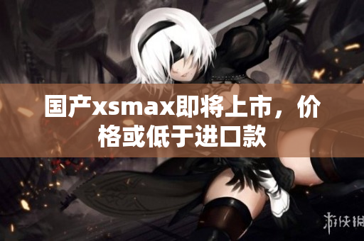 国产xsmax即将上市，价格或低于进口款