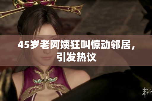 45岁老阿姨狂叫惊动邻居，引发热议