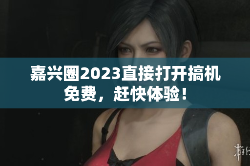 嘉兴圈2023直接打开搞机免费，赶快体验！