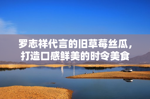 罗志祥代言的旧草莓丝瓜，打造口感鲜美的时令美食