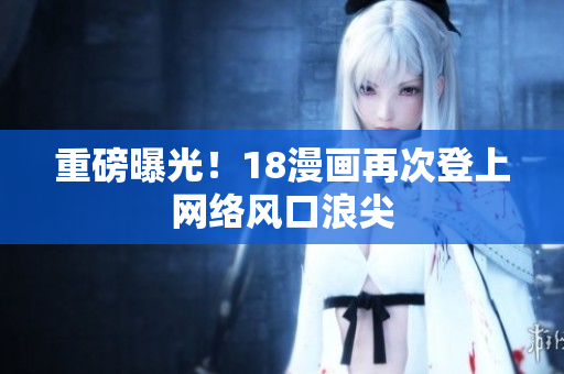 重磅曝光！18漫画再次登上网络风口浪尖