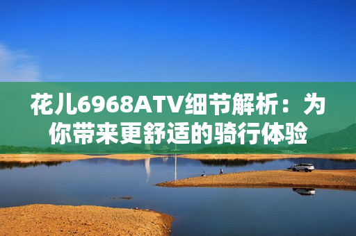 花儿6968ATV细节解析：为你带来更舒适的骑行体验
