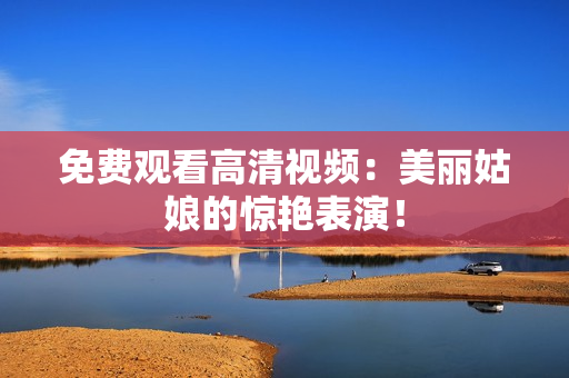 免费观看高清视频：美丽姑娘的惊艳表演！