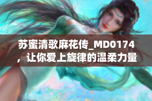 苏蜜清歌麻花传_MD0174，让你爱上旋律的温柔力量
