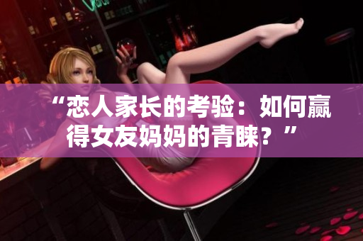“恋人家长的考验：如何赢得女友妈妈的青睐？”