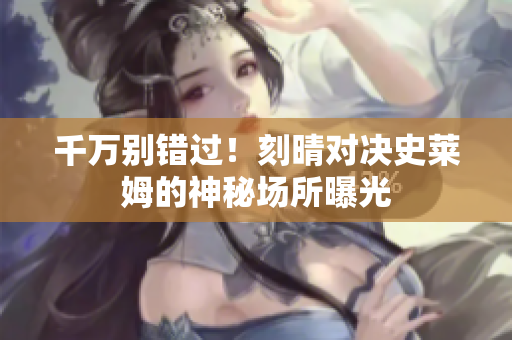 千万别错过！刻晴对决史莱姆的神秘场所曝光