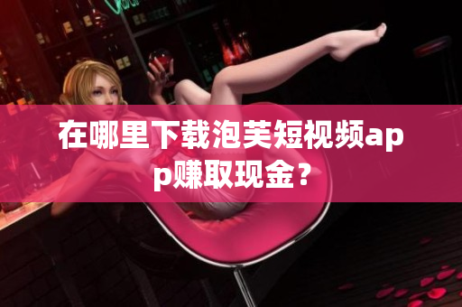 在哪里下载泡芙短视频app赚取现金？
