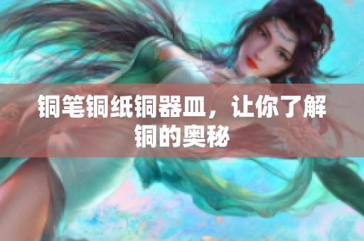 铜笔铜纸铜器皿，让你了解铜的奥秘