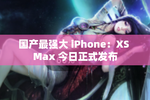 国产最强大 iPhone：XS Max 今日正式发布