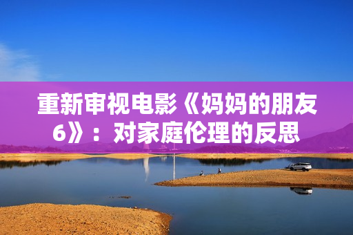 重新审视电影《妈妈的朋友6》：对家庭伦理的反思
