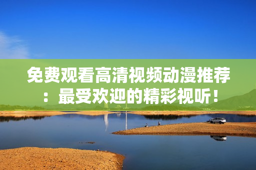免费观看高清视频动漫推荐：最受欢迎的精彩视听！