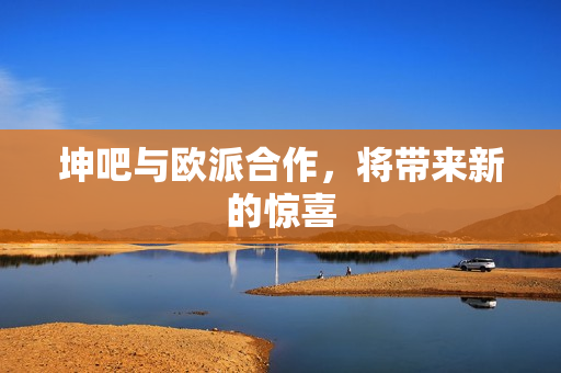 坤吧与欧派合作，将带来新的惊喜