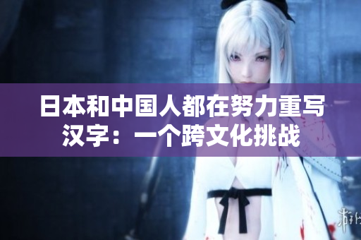 日本和中国人都在努力重写汉字：一个跨文化挑战