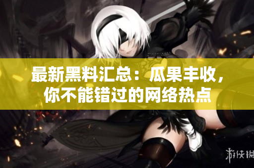 最新黑料汇总：瓜果丰收，你不能错过的网络热点